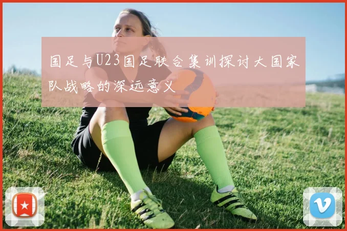 国足与U23国足联合集训探讨大国家队战略的深远意义