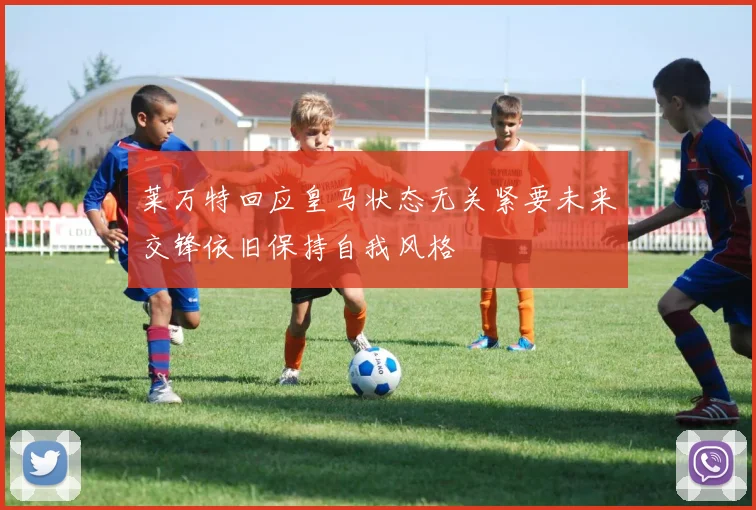 莱万特回应皇马状态无关紧要未来交锋依旧保持自我风格