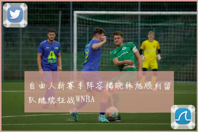 自由人新赛季阵容揭晓韩旭顺利留队继续征战WNBA