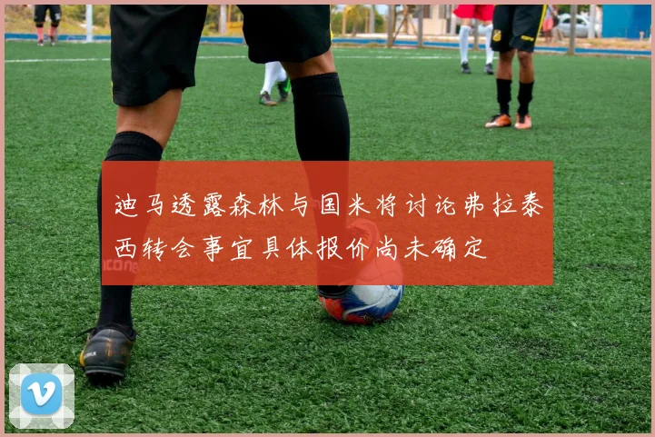 迪马透露森林与国米将讨论弗拉泰西转会事宜具体报价尚未确定