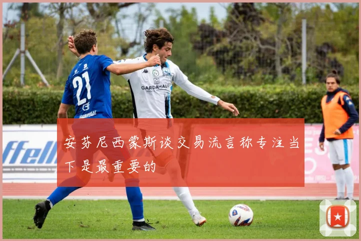 安芬尼西蒙斯谈交易流言称专注当下是最重要的