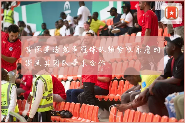 富保罗透露争冠球队频繁联系詹姆斯及其团队寻求合作
