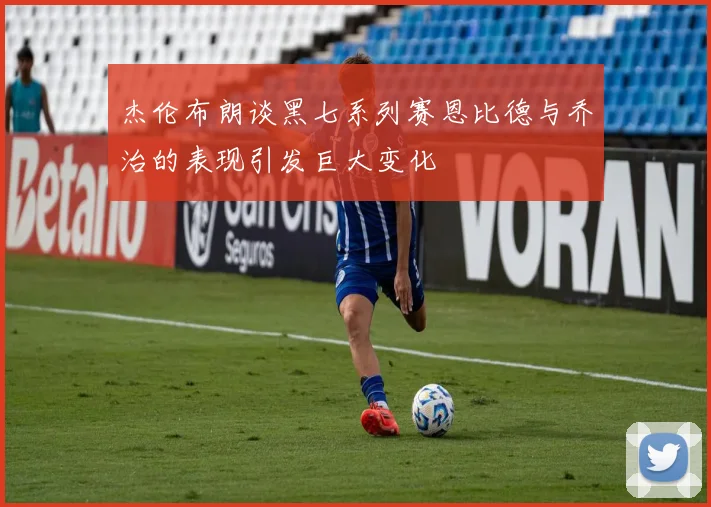 杰伦布朗谈黑七系列赛恩比德与乔治的表现引发巨大变化