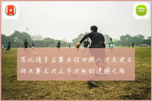 恩比德季后赛历程回顾八次未进东部决赛五次止步次轮的遗憾之路