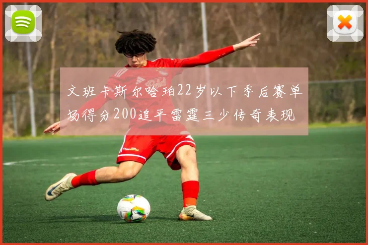 文班卡斯尔哈珀22岁以下季后赛单场得分200追平雷霆三少传奇表现