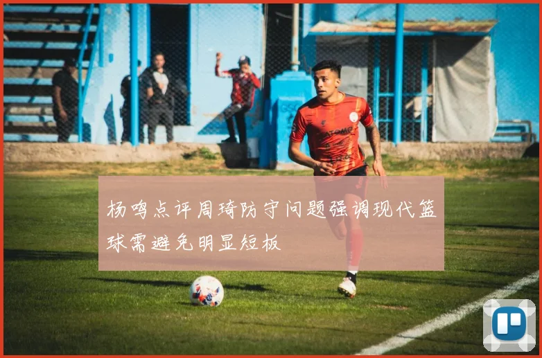 杨鸣点评周琦防守问题强调现代篮球需避免明显短板